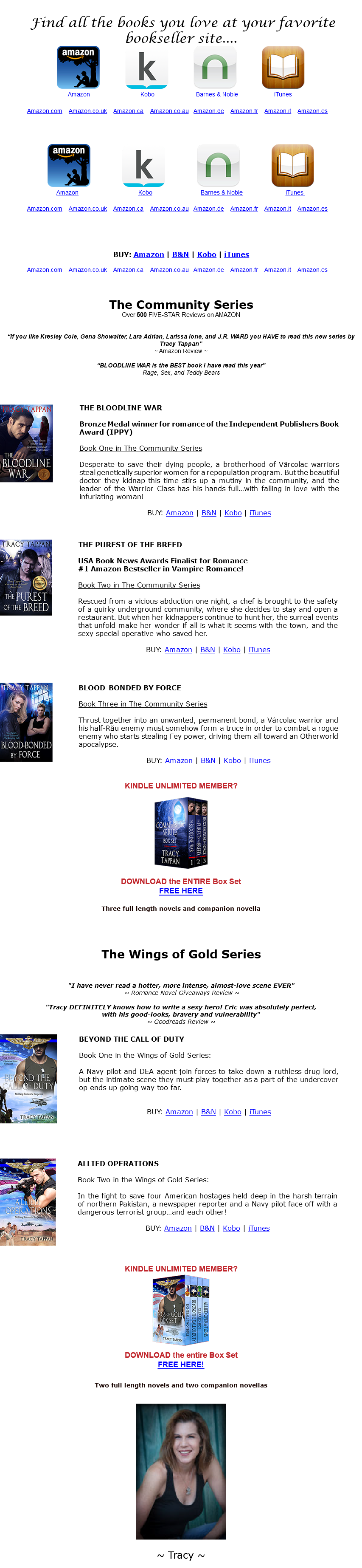 &nbsp;Find all the books you love at your favorite bookseller site.... ﷯ ﷯ ﷯ ﷯ ﷯ ﷯ ﷯ ﷯ ﷯ ﷯ ﷯ ﷯ ﷯ ﷯ ﷯ ﷯ ﷯ ﷯ BUY: Amazon | B&N | Kobo | iTunes ﷯ The Community Series Over 500 FIVE-STAR Reviews on AMAZON “If you like Kresley Cole, Gena Showalter, Lara Adrian, Larissa Ione, and J.R. WARD you HAVE to read this new series by Tracy Tappan” ~ Amazon Review ~ “BLOODLINE WAR is the BEST book I have read this year” Rage, Sex, and Teddy Bears ﷯ ﷯ ﷯ ﷯ ﷯﷯ KINDLE UNLIMITED MEMBER? ﷯ DOWNLOAD the ENTIRE Box Set FREE HERE Three full length novels and companion novella The Wings of Gold Series "I have never read a hotter, more intense, almost-love scene EVER" ~ Romance Novel Giveaways Review ~ "Tracy DEFINITELY knows how to write a sexy hero! Eric was absolutely perfect, with his good-looks, bravery and vulnerability" ~ Goodreads Review ~ ﷯ ﷯ ﷯ ﷯ KINDLE UNLIMITED MEMBER? ﷯ DOWNLOAD the entire Box Set FREE HERE! Two full length novels and two companion novellas ﷯ ~ Tracy ~ 