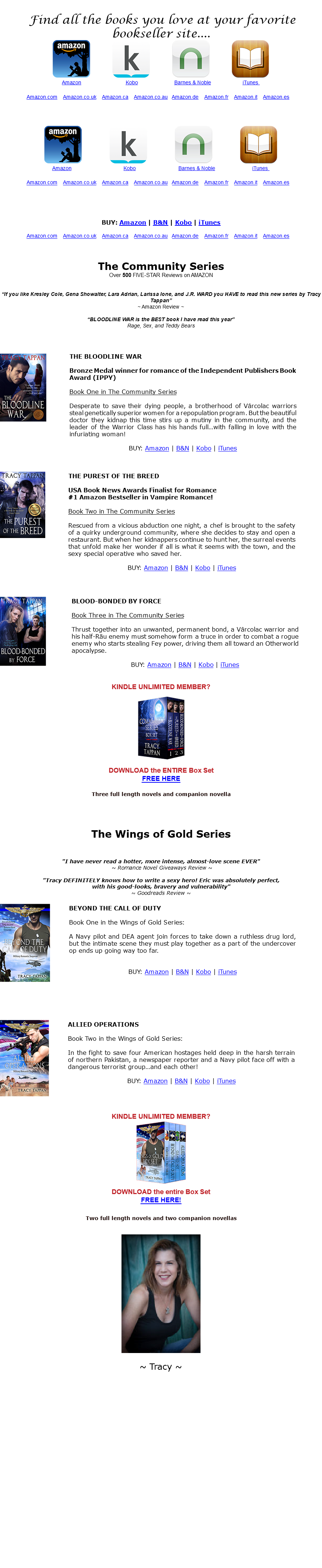 &nbsp;Find all the books you love at your favorite bookseller site.... ﷯ ﷯ ﷯ ﷯ ﷯ ﷯ ﷯ ﷯ ﷯ ﷯ ﷯ ﷯ ﷯ ﷯ ﷯ ﷯ ﷯ ﷯ BUY: Amazon | B&N | Kobo | iTunes ﷯ The Community Series Over 500 FIVE-STAR Reviews on AMAZON “If you like Kresley Cole, Gena Showalter, Lara Adrian, Larissa Ione, and J.R. WARD you HAVE to read this new series by Tracy Tappan” ~ Amazon Review ~ “BLOODLINE WAR is the BEST book I have read this year” Rage, Sex, and Teddy Bears ﷯ ﷯ ﷯ ﷯ ﷯﷯ KINDLE UNLIMITED MEMBER? ﷯ DOWNLOAD the ENTIRE Box Set FREE HERE Three full length novels and companion novella The Wings of Gold Series "I have never read a hotter, more intense, almost-love scene EVER" ~ Romance Novel Giveaways Review ~ "Tracy DEFINITELY knows how to write a sexy hero! Eric was absolutely perfect, with his good-looks, bravery and vulnerability" ~ Goodreads Review ~ ﷯ ﷯ ﷯ ﷯ KINDLE UNLIMITED MEMBER? ﷯ DOWNLOAD the entire Box Set FREE HERE! Two full length novels and two companion novellas ﷯ ~ Tracy ~ 