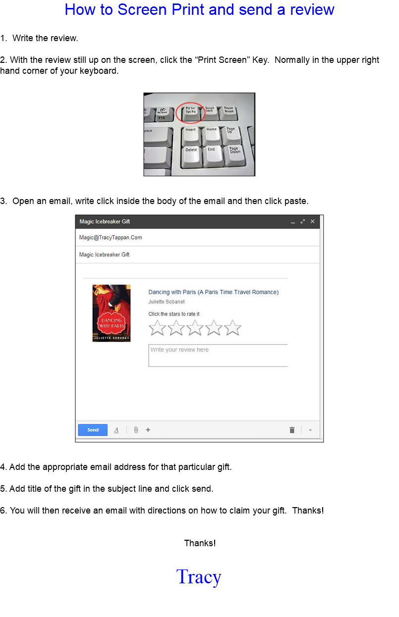 How to Screen Print and send a review 1. Write the review. 2. With the review still up on the screen, click the “Print Screen” Key. Normally in the upper right hand corner of your keyboard. ﷯ 3. Open an email, write click inside the body of the email and then click paste. ﷯ 4. Add the appropriate email address for that particular gift. 5. Add title of the gift in the subject line and click send. 6. You will then receive an email with directions on how to claim your gift. Thanks! Thanks! Tracy 