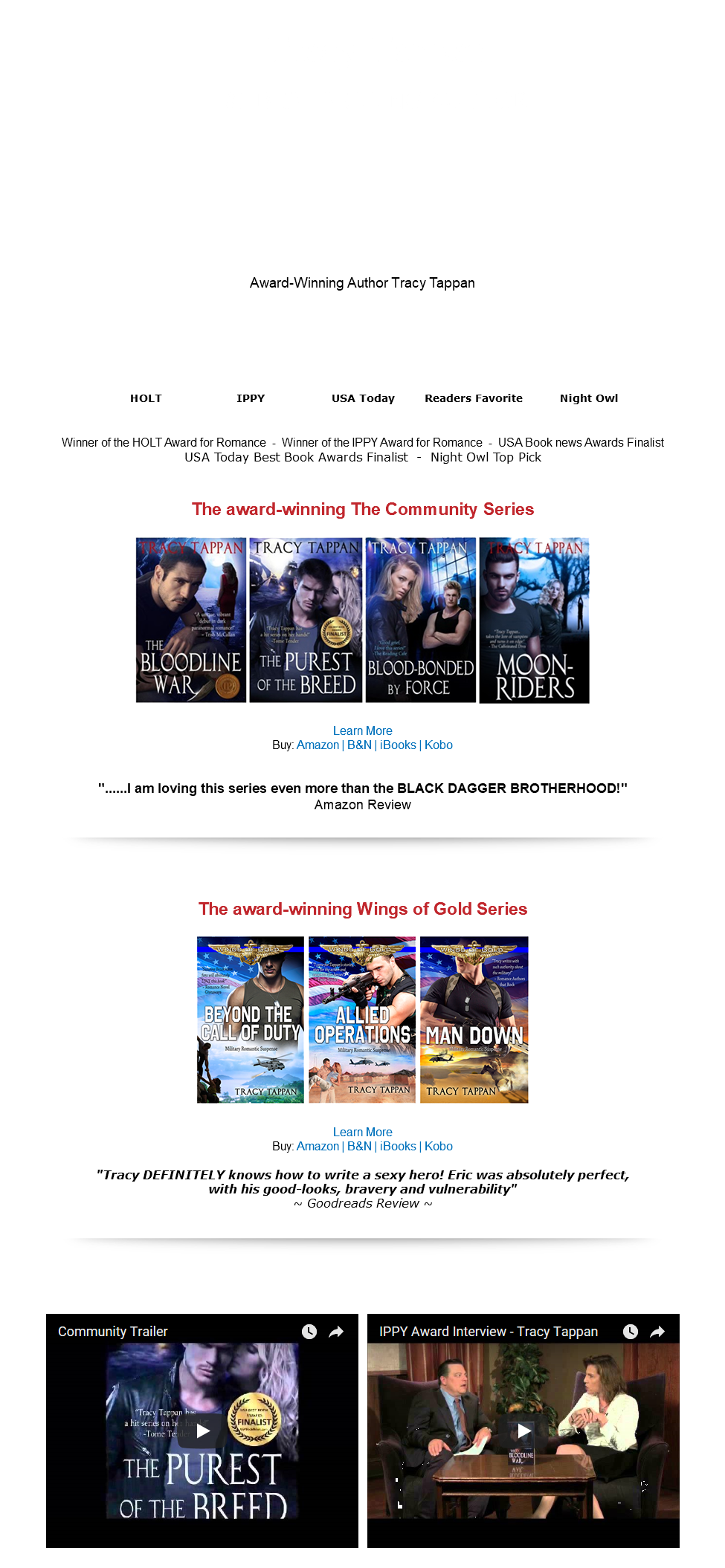 &nbsp;Tracy Tappan #1 BEST SELLING AUTHOR Award-Winning Author Tracy Tappan HOLT IPPY USA Today Readers Favorite Night Owl Winner of the HOLT Award for Romance - Winner of the IPPY Award for Romance - USA Book news Awards Finalist USA Today Best Book Awards Finalist - Night Owl Top Pick The award-winning The Community Series ﷯ Learn More Buy: Amazon | B&N | iBooks | Kobo "......I am loving this series even more than the BLACK DAGGER BROTHERHOOD!" Amazon Review ﷯ The award-winning Wings of Gold Series ﷯ Learn More Buy: Amazon | B&N | iBooks | Kobo "Tracy DEFINITELY knows how to write a sexy hero! Eric was absolutely perfect, with his good-looks, bravery and vulnerability" ~ Goodreads Review ~ ﷯ ﷯ ﷯ 