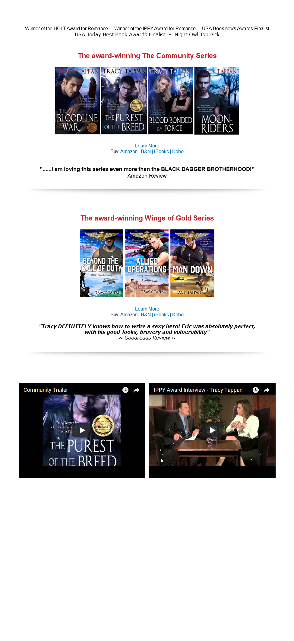 &nbsp;Winner of the HOLT Award for Romance - Winner of the IPPY Award for Romance - USA Book news Awards Finalist USA Today Best Book Awards Finalist - Night Owl Top Pick The award-winning The Community Series ﷯ Learn More Buy: Amazon | B&N | iBooks | Kobo "......I am loving this series even more than the BLACK DAGGER BROTHERHOOD!" Amazon Review ﷯ The award-winning Wings of Gold Series ﷯ Learn More Buy: Amazon | B&N | iBooks | Kobo "Tracy DEFINITELY knows how to write a sexy hero! Eric was absolutely perfect, with his good-looks, bravery and vulnerability" ~ Goodreads Review ~ ﷯ ﷯ ﷯ 