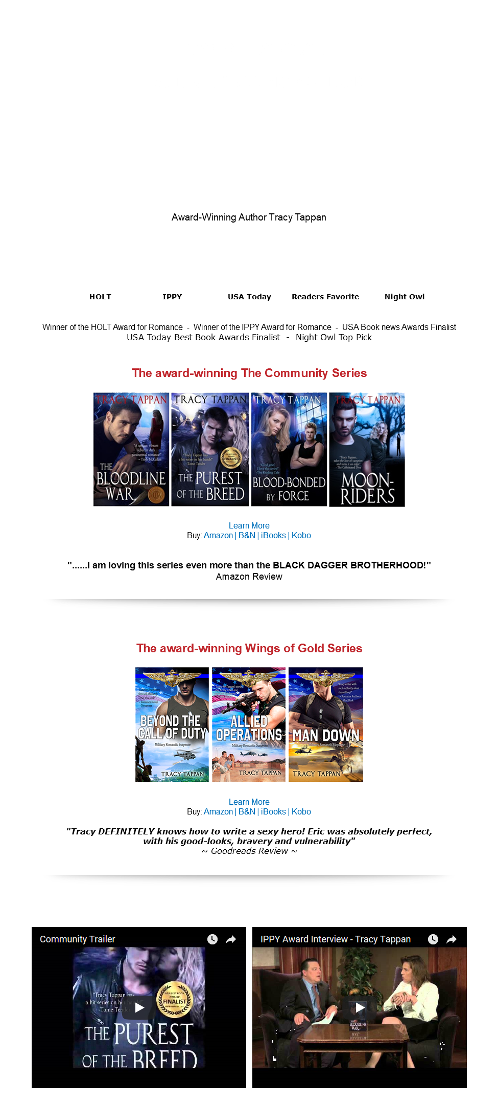 &nbsp;Tracy Tappan #1 BEST SELLING AUTHOR Award-Winning Author Tracy Tappan HOLT IPPY USA Today Readers Favorite Night Owl Winner of the HOLT Award for Romance - Winner of the IPPY Award for Romance - USA Book news Awards Finalist USA Today Best Book Awards Finalist - Night Owl Top Pick The award-winning The Community Series ﷯ Learn More Buy: Amazon | B&N | iBooks | Kobo "......I am loving this series even more than the BLACK DAGGER BROTHERHOOD!" Amazon Review ﷯ The award-winning Wings of Gold Series ﷯ Learn More Buy: Amazon | B&N | iBooks | Kobo "Tracy DEFINITELY knows how to write a sexy hero! Eric was absolutely perfect, with his good-looks, bravery and vulnerability" ~ Goodreads Review ~ ﷯ ﷯ ﷯ 